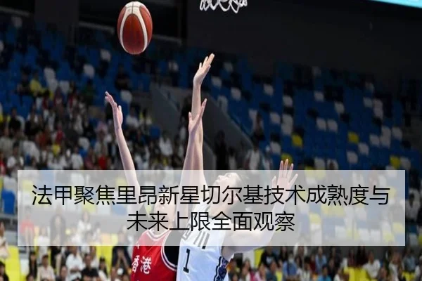 法甲聚焦里昂新星切尔基技术成熟度与未来上限全面观察