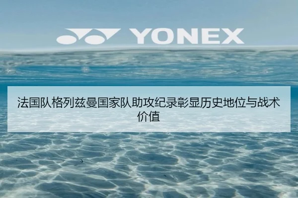 法国队格列兹曼国家队助攻纪录彰显历史地位与战术价值