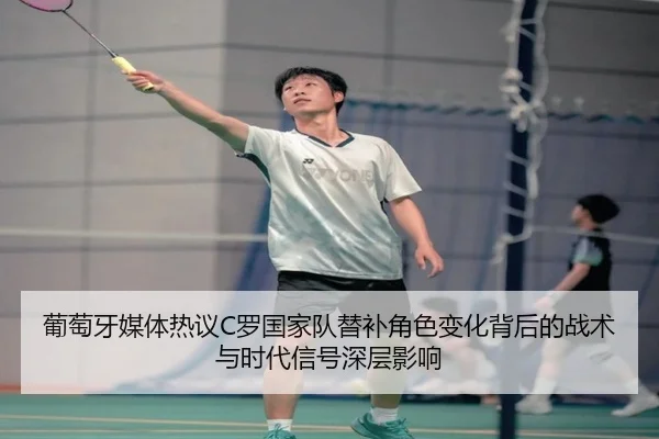 葡萄牙媒体热议C罗国家队替补角色变化背后的战术与时代信号深层影响