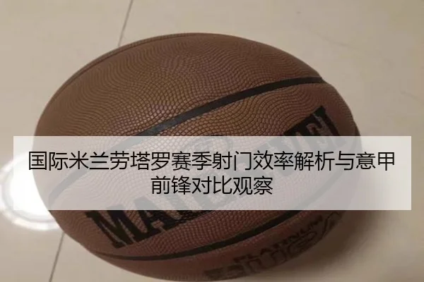国际米兰劳塔罗赛季射门效率解析与意甲前锋对比观察