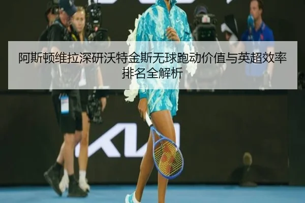 阿斯顿维拉深研沃特金斯无球跑动价值与英超效率排名全解析