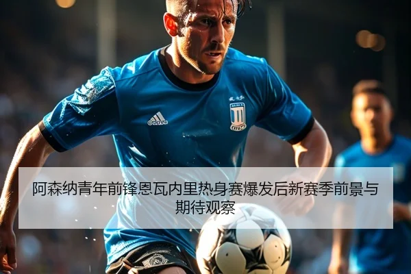 阿森纳青年前锋恩瓦内里热身赛爆发后新赛季前景与期待观察